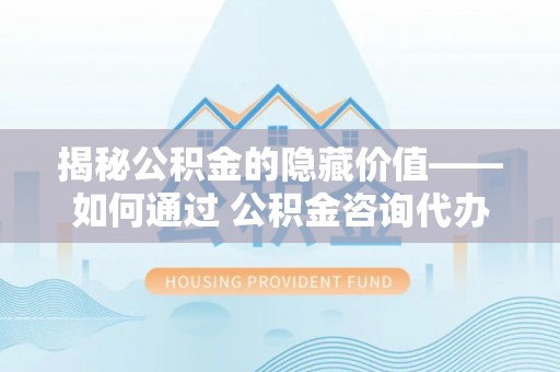 三亚揭秘公积金的隐藏价值——如何通过 公积金咨询代办提取 优化财富管理