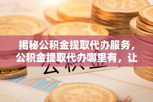 三亚揭秘公积金提取代办服务，公积金提取代办哪里有，让你省时省心的解决方案