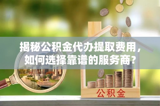 三亚揭秘公积金代办提取费用，如何选择靠谱的服务商？