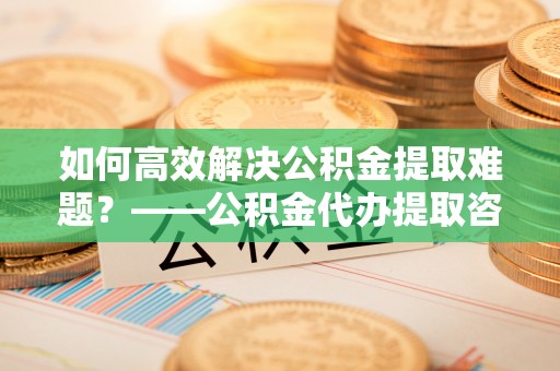 三亚如何高效解决公积金提取难题？——公积金代办提取咨询服务全解析