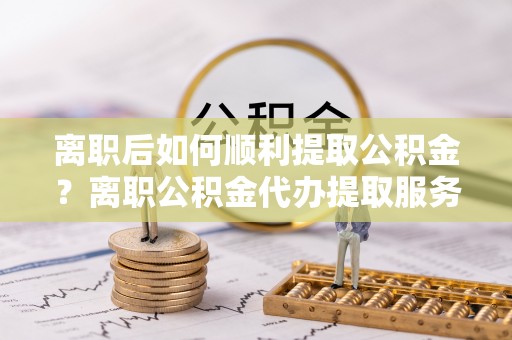 三亚离职后如何顺利提取公积金？离职公积金代办提取服务助力无忧办理