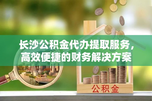 三亚长沙公积金代办提取服务，高效便捷的财务解决方案