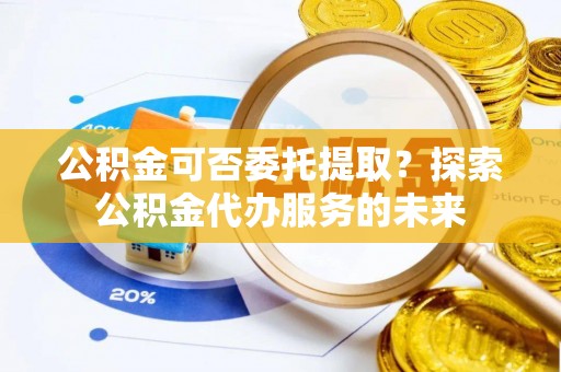 三亚公积金可否委托提取？探索公积金代办服务的未来